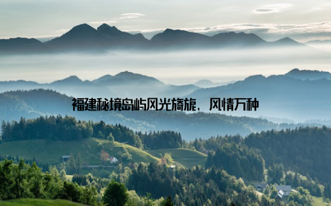 福建秘境岛屿风光旖旎, 风情万种